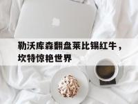 IM电竞博彩-勒沃库森翻盘莱比锡红牛，坎特惊艳世界的简单介绍