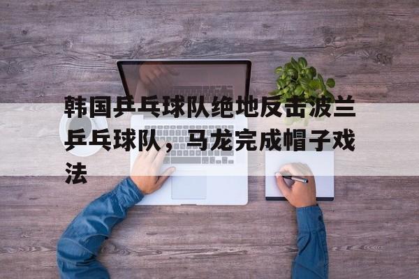 包含韩国乒乓球队绝地反击波兰乒乓球队，马龙完成帽子戏法的词条